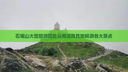 石嘴山大型旅游团赴云南温泉胜地畅游各大景点