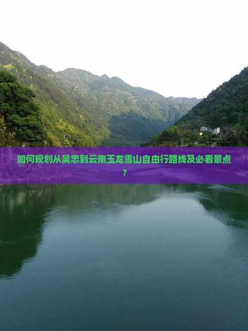 如何规划从吴忠到云南玉龙雪山自由行路线及必看景点？