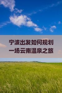 宁波出发如何规划一场云南温泉之旅以满足高品质温泉体验需求？