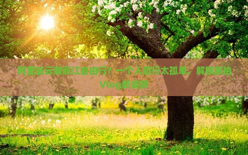 阿里去云南丽江自由行？一个人旅行太孤单，解锁旅拍Vlog新姿势