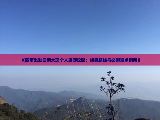 《陇南出发云南大理个人旅游攻略：经典路线与必游景点指南》