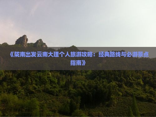 《陇南出发云南大理个人旅游攻略：经典路线与必游景点指南》
