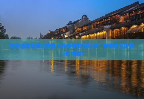 如何选择忻州出发至云南昆明的旅行社？有哪些优质旅行社推荐？