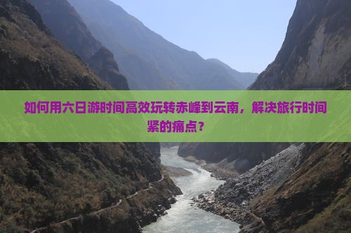 如何用六日游时间高效玩转赤峰到云南，解决旅行时间紧的痛点？