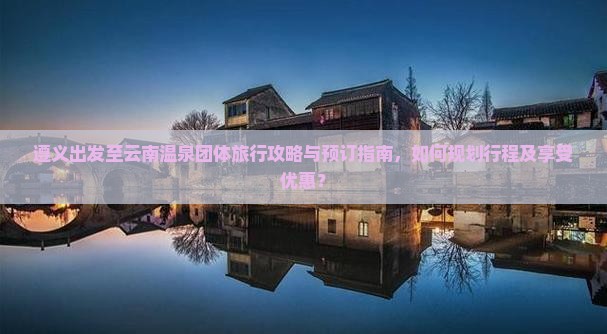 遵义出发至云南温泉团体旅行攻略与预订指南，如何规划行程及享受优惠？