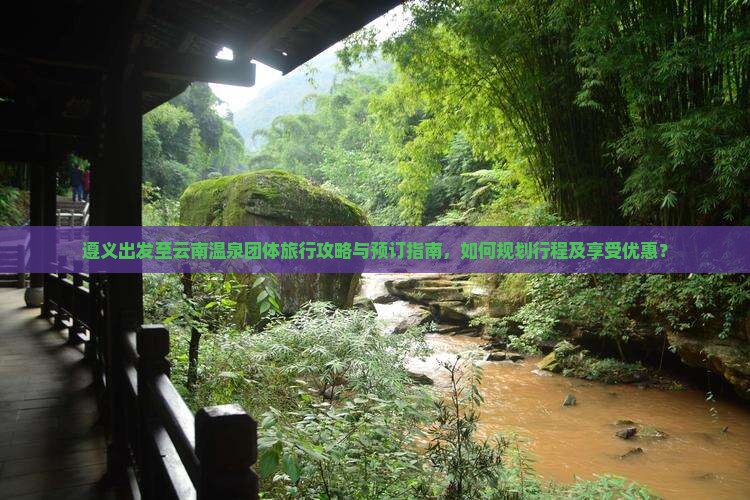 遵义出发至云南温泉团体旅行攻略与预订指南，如何规划行程及享受优惠？