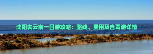 沈阳去云南一日游攻略：路线、费用及自驾游详情