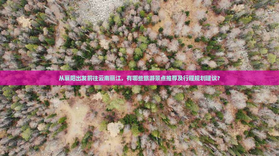 从襄阳出发前往云南丽江，有哪些旅游景点推荐及行程规划建议？