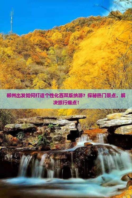 郴州出发如何打造个性化西双版纳游？探秘热门景点，解决旅行痛点！