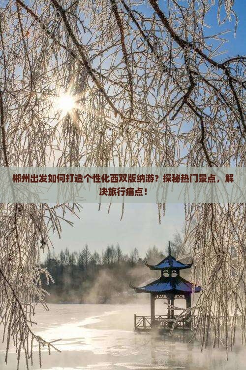 郴州出发如何打造个性化西双版纳游？探秘热门景点，解决旅行痛点！