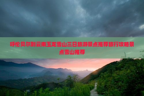 呼伦贝尔到云南玉龙雪山三日旅游景点推荐旅行攻略景点雪山推荐