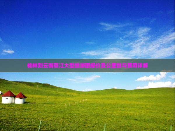 榆林到云南丽江大型旅游团报价及公里数与费用详解