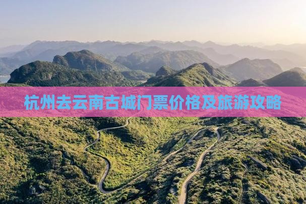 杭州去云南古城门票价格及旅游攻略