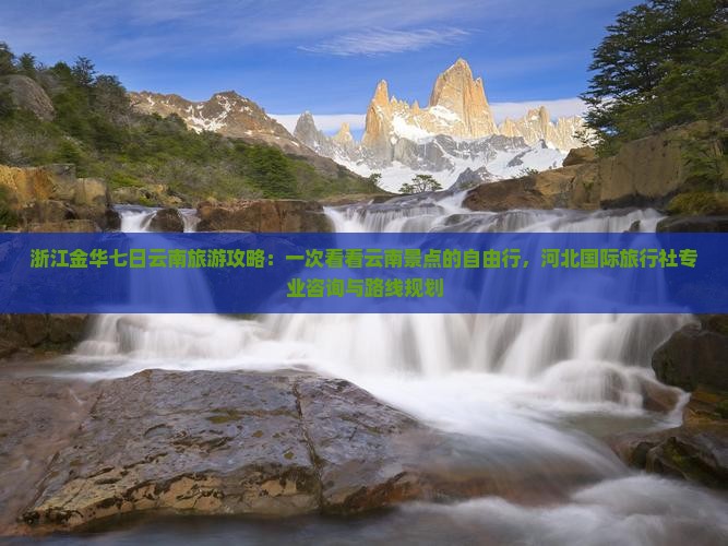 浙江金华七日云南旅游攻略：一次看看云南景点的自由行，河北国际旅行社专业咨询与路线规划