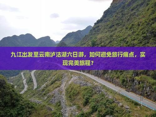 九江出发至云南泸沽湖六日游，如何避免旅行痛点，实现完美旅程？