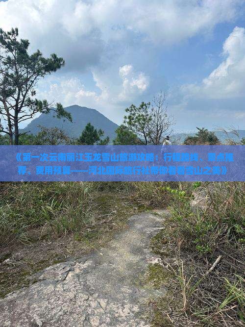 《第一次云南丽江玉龙雪山旅游攻略：行程路线、景点推荐、费用预算——河北国际旅行社带你看看雪山之美》