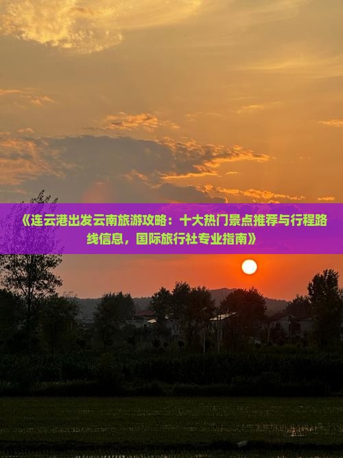 《连云港出发云南旅游攻略:十大热门景点推荐与行程路线信息,国际旅行社专业指南》 《连云港出发云南旅游攻略:十大热门景点推荐与行程路线信息,国际旅行社专业指南》