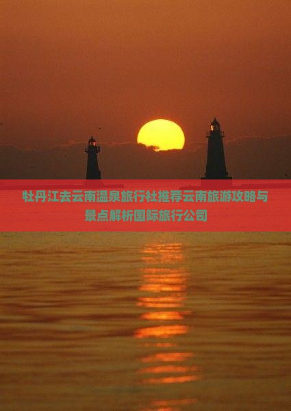 牡丹江去云南温泉旅行社推荐云南旅游攻略与景点解析国际旅行公司