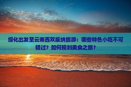 绥化出发至云南西双版纳旅游：哪些特色小吃不可错过？如何规划美食之旅？