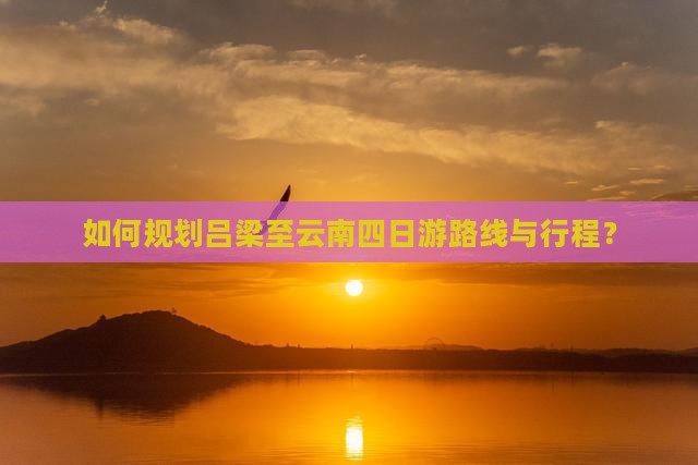 如何规划吕梁至云南四日游路线与行程？