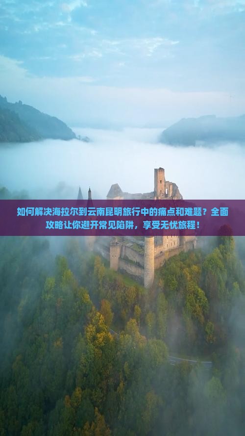 如何解决海拉尔到云南昆明旅行中的痛点和难题？全面攻略让你避开常见陷阱，享受无忧旅程！