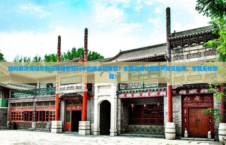 如何解决海拉尔到云南昆明旅行中的痛点和难题？全面攻略让你避开常见陷阱，享受无忧旅程！