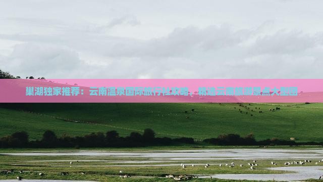巢湖独家推荐：云南温泉国际旅行社攻略，精选云南旅游景点大型团
