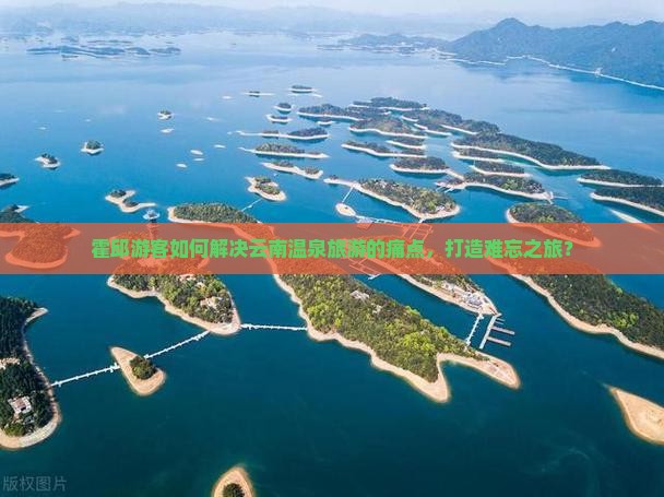 霍邱游客如何解决云南温泉旅游的痛点，打造难忘之旅？