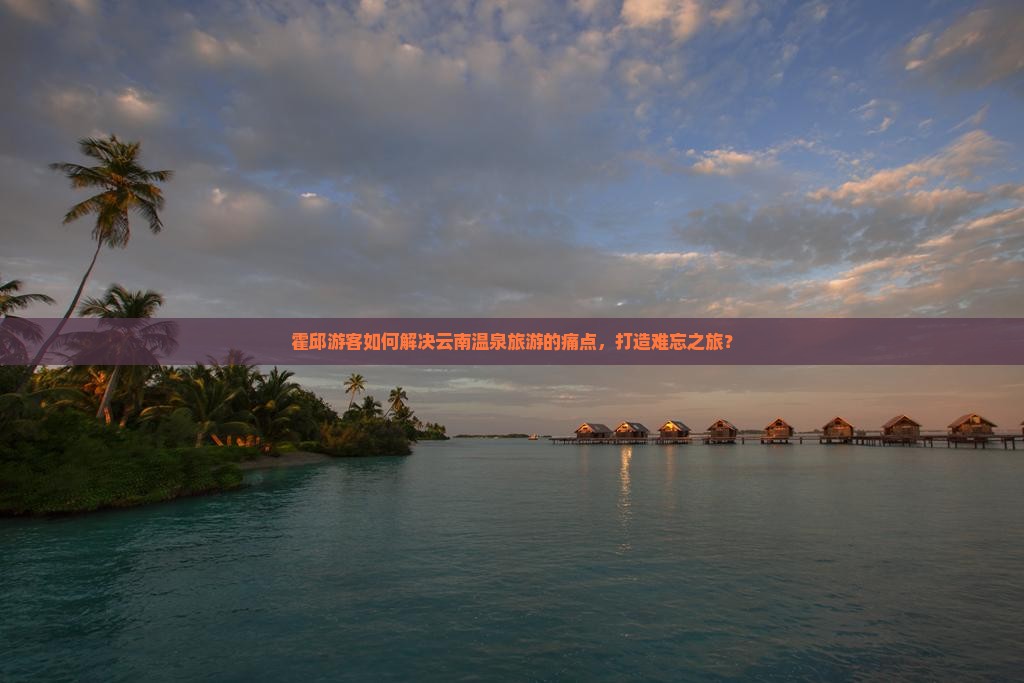 霍邱游客如何解决云南温泉旅游的痛点，打造难忘之旅？