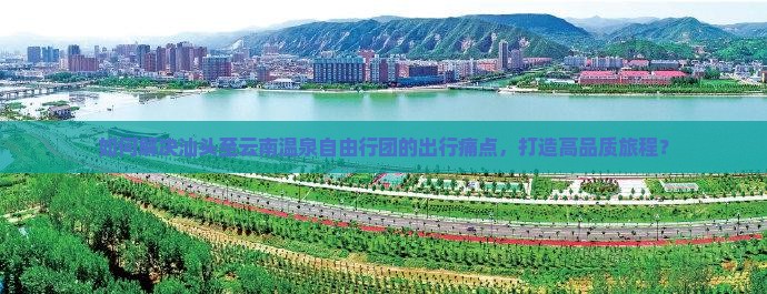 如何解决汕头至云南温泉自由行团的出行痛点，打造高品质旅程？