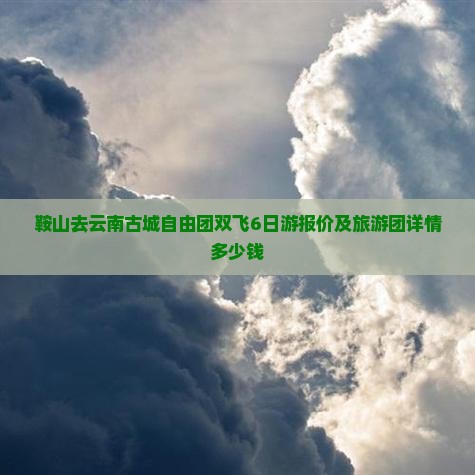 鞍山去云南古城自由团双飞6日游报价及旅游团详情多少钱