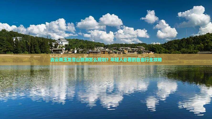 去云南玉龙雪山旅游怎么规划？年轻人必看的自由行全攻略