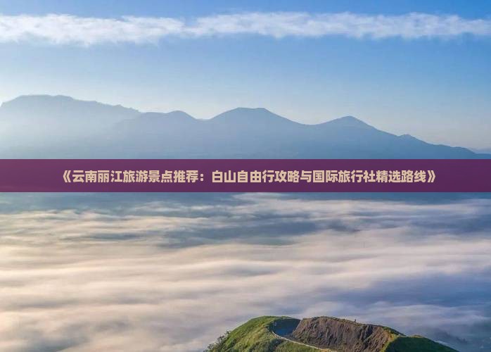 《云南丽江旅游景点推荐：白山自由行攻略与国际旅行社精选路线》