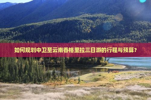 如何规划中卫至云南香格里拉三日游的行程与预算？