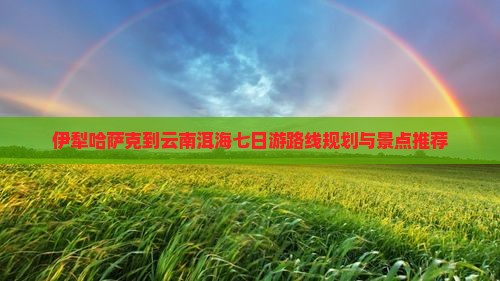 伊犁哈萨克到云南洱海七日游路线规划与景点推荐