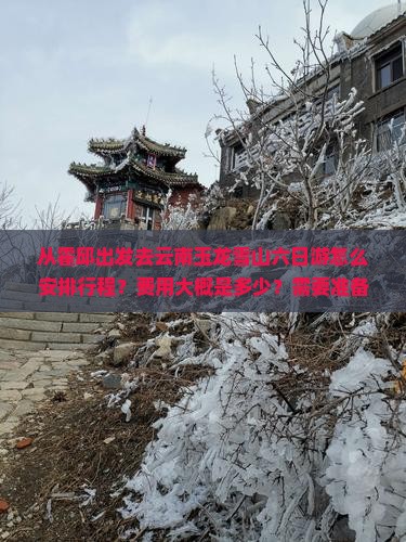 从霍邱出发去云南玉龙雪山六日游怎么安排行程？费用大概是多少？需要准备什么？
