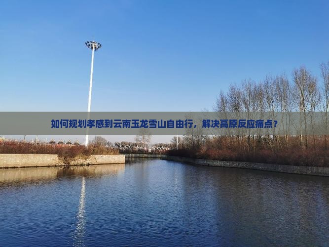 如何规划孝感到云南玉龙雪山自由行，解决高原反应痛点？