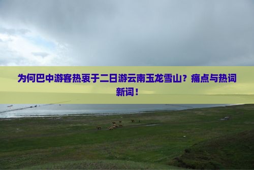 为何巴中游客热衷于二日游云南玉龙雪山？痛点与热词新词！
