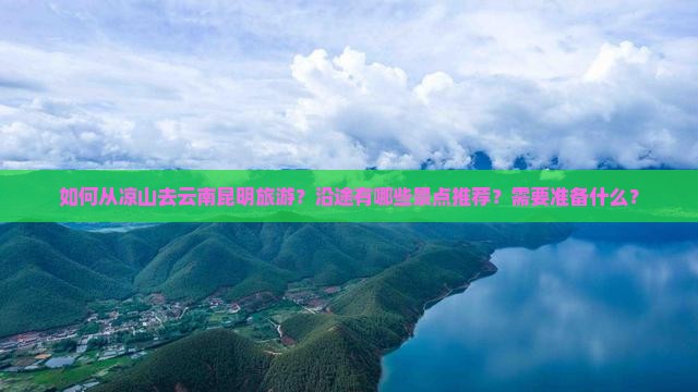 如何从凉山去云南昆明旅游？沿途有哪些景点推荐？需要准备什么？