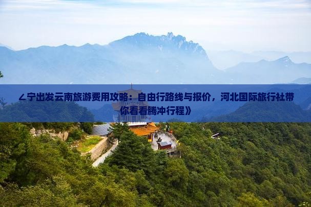 ∠宁出发云南旅游费用攻略：自由行路线与报价，河北国际旅行社带你看看腾冲行程》