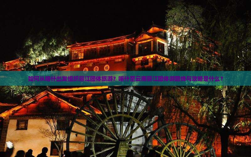 如何从喀什出发组织丽江团体旅游？喀什至云南丽江团体游路线与攻略是什么？
