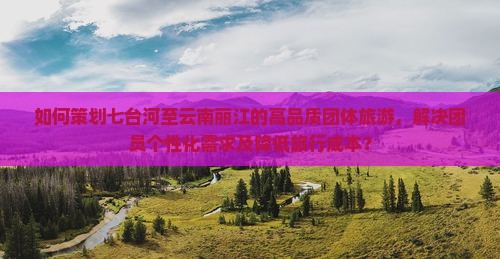 如何策划七台河至云南丽江的高品质团体旅游，解决团员个性化需求及降低旅行成本？
