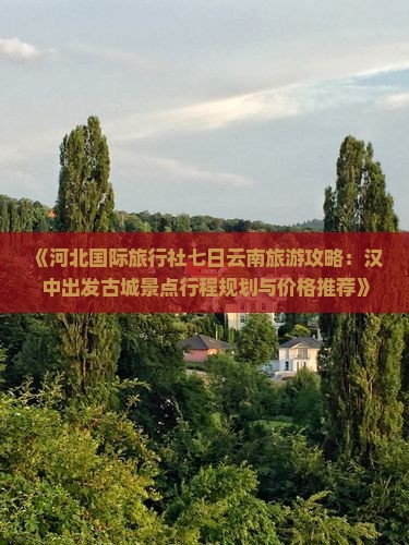 《河北国际旅行社七日云南旅游攻略：汉中出发古城景点行程规划与价格推荐》
