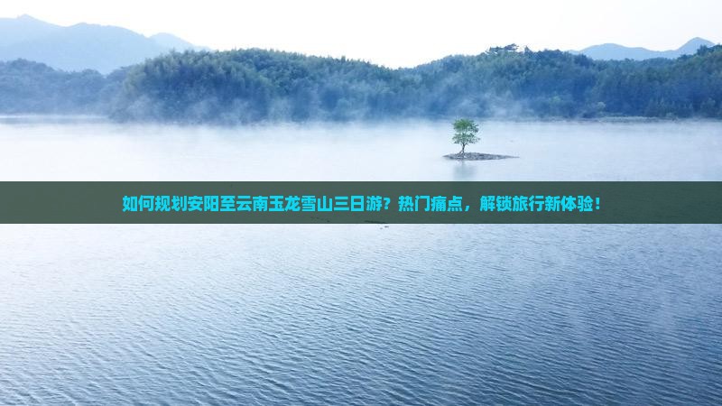 如何规划安阳至云南玉龙雪山三日游？热门痛点，解锁旅行新体验！