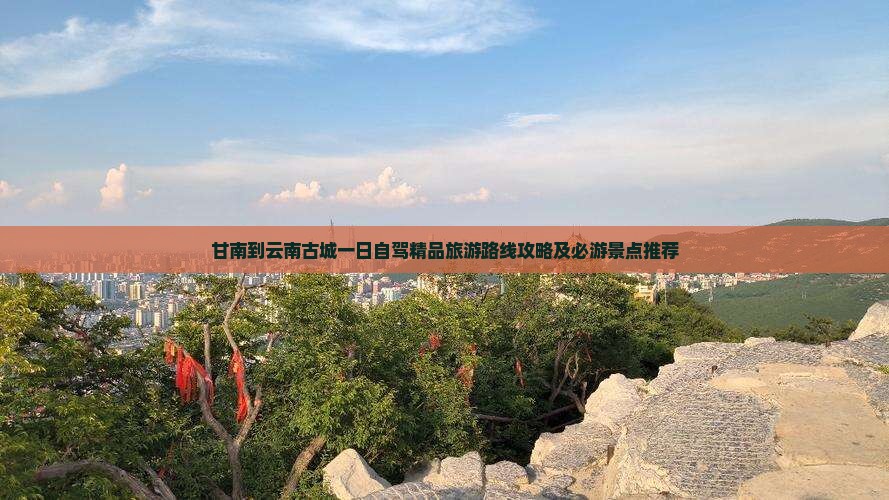 甘南到云南古城一日自驾精品旅游路线攻略及必游景点推荐