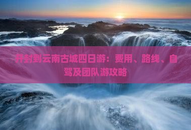 开封到云南古城四日游：费用、路线、自驾及团队游攻略