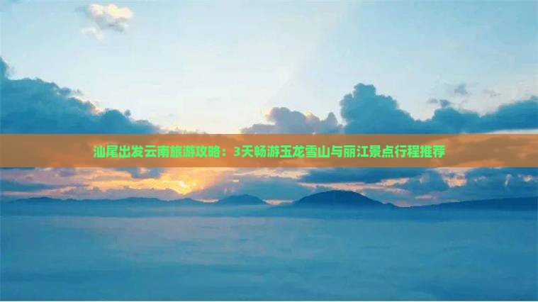 汕尾出发云南旅游攻略：3天畅游玉龙雪山与丽江景点行程推荐