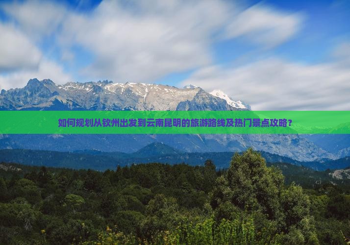 如何规划从钦州出发到云南昆明的旅游路线及热门景点攻略？