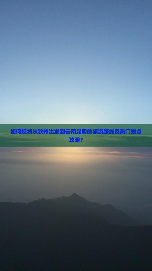 如何规划从钦州出发到云南昆明的旅游路线及热门景点攻略？