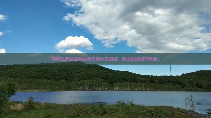 如何从伊犁高效往返云南大理旅游，解决长途旅行痛点？